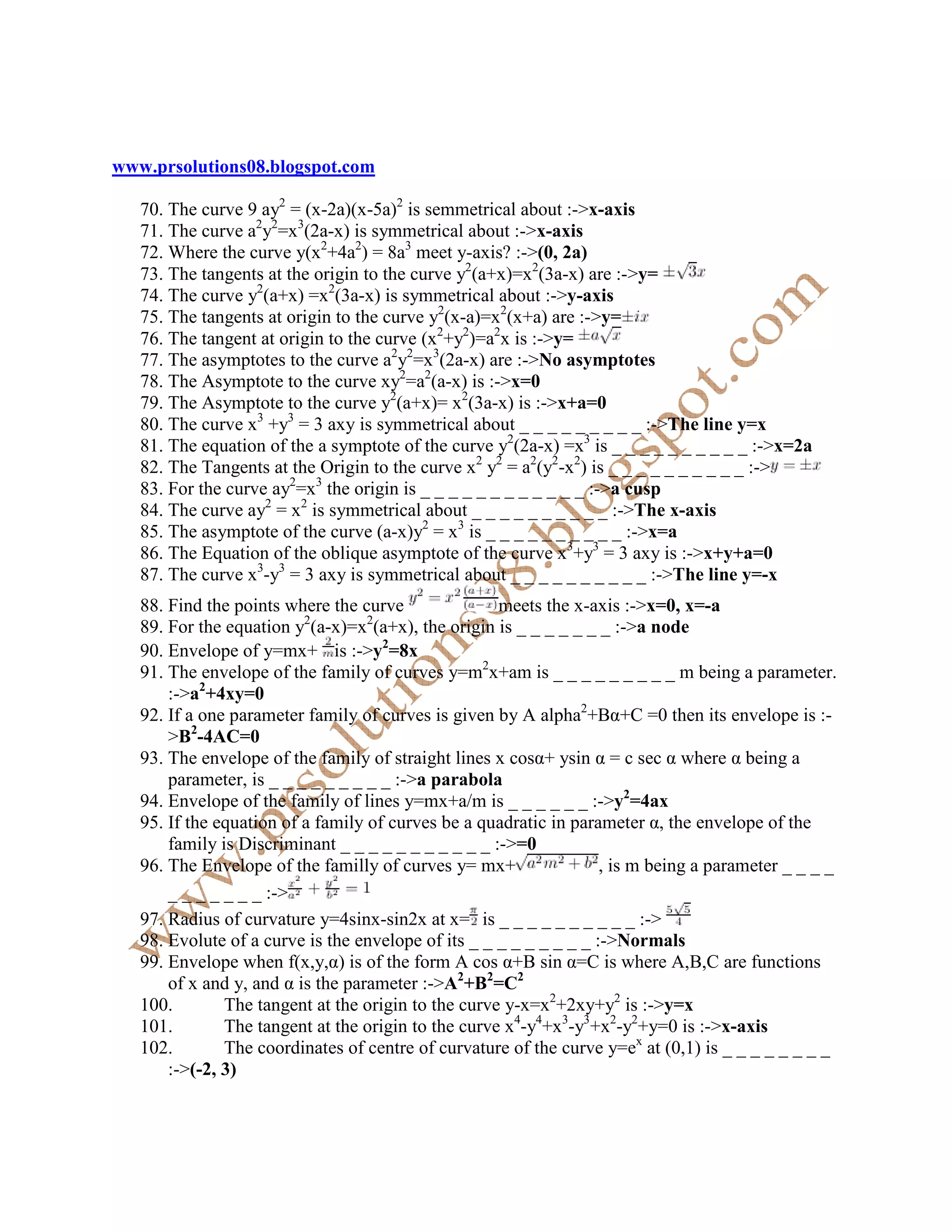 www.prsolutions08.blogspot.com

   70. The curve 9 ay2 = (x-2a)(x-5a)2 is semmetrical about :->x-axis
   71. The curve a2y2=x3(2a-x) is symmetrical about :->x-axis
   72. Where the curve y(x2+4a2) = 8a3 meet y-axis? :->(0, 2a)
   73. The tangents at the origin to the curve y2(a+x)=x2(3a-x) are :->y=
   74. The curve y2(a+x) =x2(3a-x) is symmetrical about :->y-axis
   75. The tangents at origin to the curve y2(x-a)=x2(x+a) are :->y=
   76. The tangent at origin to the curve (x2+y2)=a2x is :->y=
   77. The asymptotes to the curve a2y2=x3(2a-x) are :-> o asymptotes
   78. The Asymptote to the curve xy2=a2(a-x) is :->x=0
   79. The Asymptote to the curve y2(a+x)= x2(3a-x) is :->x+a=0
   80. The curve x3 +y3 = 3 axy is symmetrical about _ _ _ _ _ _ _ _ _ :->The line y=x
   81. The equation of the a symptote of the curve y2(2a-x) =x3 is _ _ _ _ _ _ _ _ _ _ :->x=2a
   82. The Tangents at the Origin to the curve x2 y2 = a2(y2-x2) is _ _ _ _ _ _ _ _ _ _ :->
   83. For the curve ay2=x3 the origin is _ _ _ _ _ _ _ _ _ _ _ _ :->a cusp
   84. The curve ay2 = x2 is symmetrical about _ _ _ _ _ _ _ _ _ _ :->The x-axis
   85. The asymptote of the curve (a-x)y2 = x3 is _ _ _ _ _ _ _ _ _ _ :->x=a
   86. The Equation of the oblique asymptote of the curve x3+y3 = 3 axy is :->x+y+a=0
   87. The curve x3-y3 = 3 axy is symmetrical about _ _ _ _ _ _ _ _ _ _ :->The line y=-x
   88. Find the points where the curve               meets the x-axis :->x=0, x=-a
   89. For the equation y2(a-x)=x2(a+x), the origin is _ _ _ _ _ _ _ :->a node
   90. Envelope of y=mx+ is :->y2=8x
   91. The envelope of the family of curves y=m2x+am is _ _ _ _ _ _ _ _ _ m being a parameter.
       :->a2+4xy=0
   92. If a one parameter family of curves is given by A alpha2+Bα+C =0 then its envelope is :-
       >B2-4AC=0
   93. The envelope of the family of straight lines x cosα+ ysin α = c sec α where α being a
       parameter, is _ _ _ _ _ _ _ _ _ :->a parabola
   94. Envelope of the family of lines y=mx+a/m is _ _ _ _ _ _ :->y2=4ax
   95. If the equation of a family of curves be a quadratic in parameter α, the envelope of the
       family is Discriminant _ _ _ _ _ _ _ _ _ _ _ :->=0
   96. The Envelope of the familly of curves y= mx+                 , is m being a parameter _ _ _ _
       _ _ _ _ _ _ _ :->
   97. Radius of curvature y=4sinx-sin2x at x= is _ _ _ _ _ _ _ _ _ _ :->
   98. Evolute of a curve is the envelope of its _ _ _ _ _ _ _ _ _ :-> ormals
   99. Envelope when f(x,y,α) is of the form A cos α+B sin α=C is where A,B,C are functions
       of x and y, and α is the parameter :->A2+B2=C2
   100.        The tangent at the origin to the curve y-x=x2+2xy+y2 is :->y=x
   101.        The tangent at the origin to the curve x4-y4+x3-y3+x2-y2+y=0 is :->x-axis
   102.        The coordinates of centre of curvature of the curve y=ex at (0,1) is _ _ _ _ _ _ _ _
       :->(-2, 3)
 