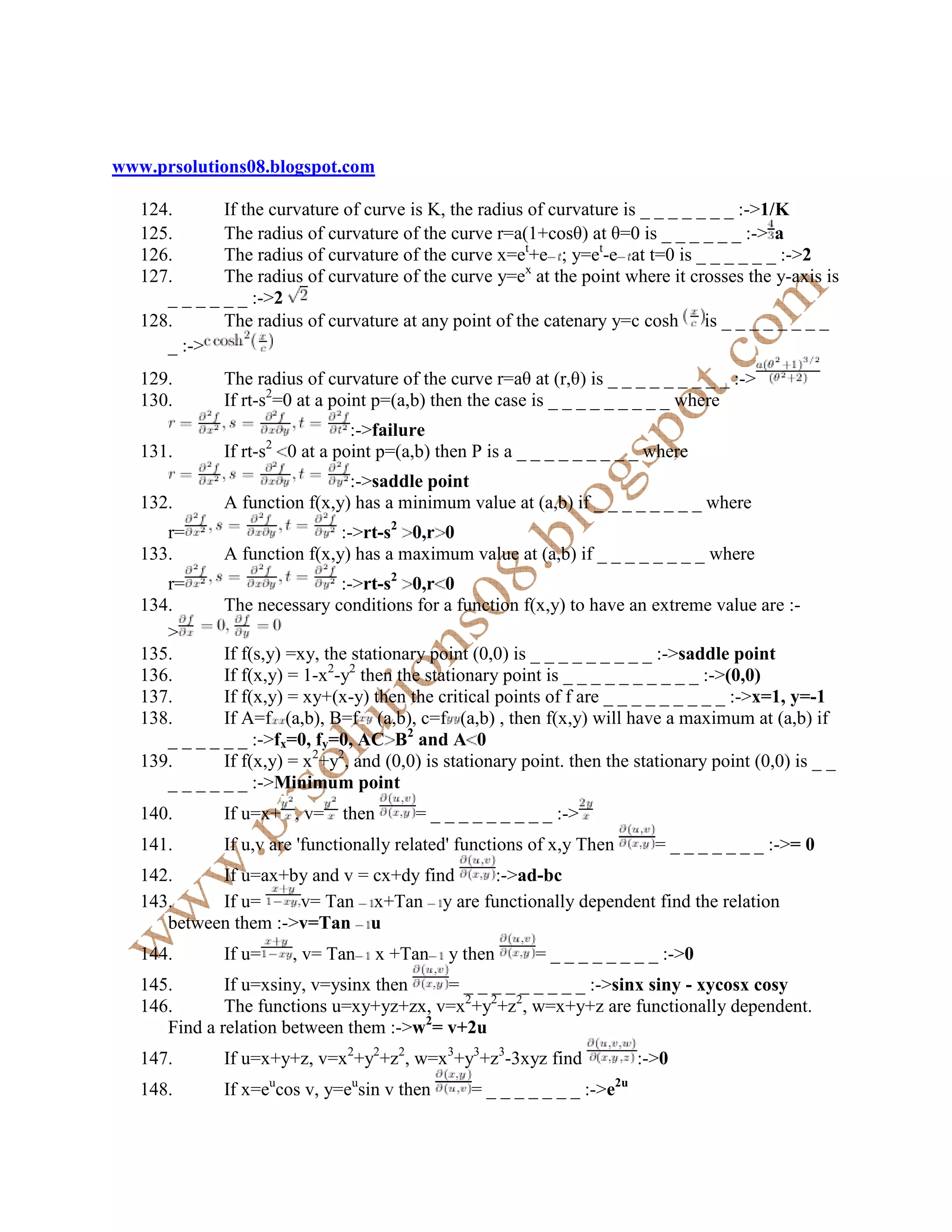 www.prsolutions08.blogspot.com

   124.       If the curvature of curve is K, the radius of curvature is _ _ _ _ _ _ _ :->1/K
   125.       The radius of curvature of the curve r=a(1+cosθ) at θ=0 is _ _ _ _ _ _ :-> a
   126.       The radius of curvature of the curve x=et+e ; y=et-e at t=0 is _ _ _ _ _ _ :->2
   127.       The radius of curvature of the curve y=ex at the point where it crosses the y-axis is
      _ _ _ _ _ _ :->2
   128.       The radius of curvature at any point of the catenary y=c cosh is _ _ _ _ _ _ _ _
      _ :->
   129.       The radius of curvature of the curve r=aθ at (r,θ) is _ _ _ _ _ _ _ _ _ :->
   130.       If rt-s2=0 at a point p=(a,b) then the case is _ _ _ _ _ _ _ _ _ where
                                :->failure
   131.       If rt-s2 0 at a point p=(a,b) then P is a _ _ _ _ _ _ _ _ _ where
                               :->saddle point
   132.       A function f(x,y) has a minimum value at (a,b) if _ _ _ _ _ _ _ _ where
      r=                      :->rt-s2 0,r 0
   133.       A function f(x,y) has a maximum value at (a,b) if _ _ _ _ _ _ _ _ where
      r=                       :->rt-s2 0,r 0
   134.       The necessary conditions for a function f(x,y) to have an extreme value are :-
      >
   135.       If f(s,y) =xy, the stationary point (0,0) is _ _ _ _ _ _ _ _ _ :->saddle point
   136.       If f(x,y) = 1-x2-y2 then the stationary point is _ _ _ _ _ _ _ _ _ _ :->(0,0)
   137.       If f(x,y) = xy+(x-y) then the critical points of f are _ _ _ _ _ _ _ _ _ :->x=1, y=-1
   138.       If A=f (a,b), B=f (a,b), c=f (a,b) , then f(x,y) will have a maximum at (a,b) if
      _ _ _ _ _ _ :->fx=0, fy=0, AC B2 and A 0
   139.       If f(x,y) = x2+y2, and (0,0) is stationary point. then the stationary point (0,0) is _ _
      _ _ _ _ _ _ :->Minimum point
   140.       If u=x+ , v=      then       = _ _ _ _ _ _ _ _ _ :->
   141.       If u,v are 'functionally related' functions of x,y Then          = _ _ _ _ _ _ _ :->= 0
   142.     If u=ax+by and v = cx+dy find  :->ad-bc
   143.     If u=     v= Tan x+Tan y are functionally dependent find the relation
      between them :->v=Tan u
   144.       If u=       , v= Tan     x +Tan   y then     = _ _ _ _ _ _ _ _ :->0
   145.       If u=xsiny, v=ysinx then    = _ _ _ _ _ _ _ _ _ :->sinx siny - xycosx cosy
   146.       The functions u=xy+yz+zx, v=x2+y2+z2, w=x+y+z are functionally dependent.
      Find a relation between them :->w2= v+2u
   147.       If u=x+y+z, v=x2+y2+z2, w=x3+y3+z3-3xyz find                   :->0
                      u          u                                      2u
   148.       If x=e cos v, y=e sin v then        = _ _ _ _ _ _ _ :->e
 