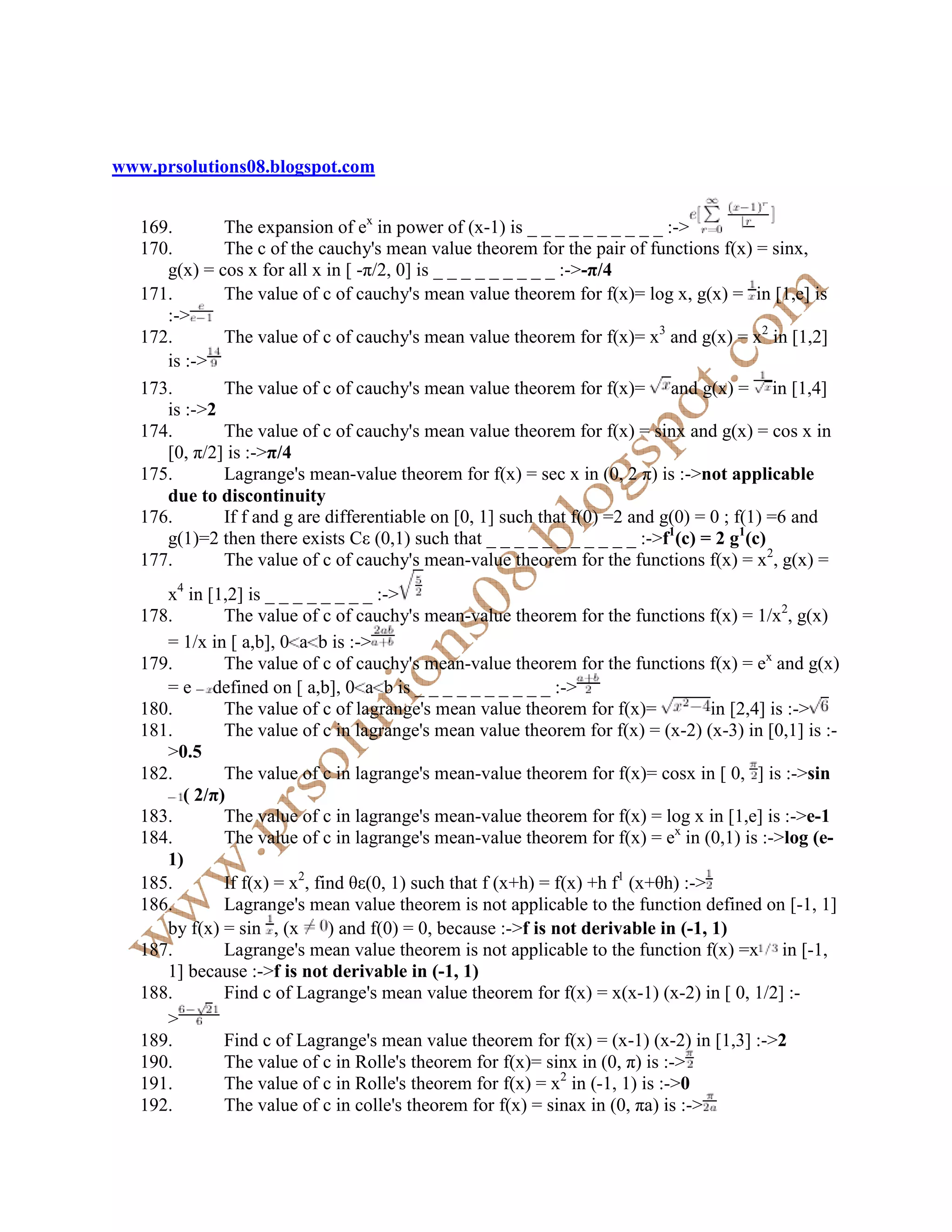 www.prsolutions08.blogspot.com


   169.       The expansion of ex in power of (x-1) is _ _ _ _ _ _ _ _ _ _ :->
   170.       The c of the cauchy's mean value theorem for the pair of functions f(x) = sinx,
      g(x) = cos x for all x in [ -π/2, 0] is _ _ _ _ _ _ _ _ _ :->-π/4
   171.       The value of c of cauchy's mean value theorem for f(x)= log x, g(x) = in [1,e] is
      :->
   172.       The value of c of cauchy's mean value theorem for f(x)= x3 and g(x) = x2 in [1,2]
      is :->
   173.       The value of c of cauchy's mean value theorem for f(x)= and g(x) = in [1,4]
      is :->2
   174.       The value of c of cauchy's mean value theorem for f(x) = sinx and g(x) = cos x in
      [0, π/2] is :->π/4
   175.       Lagrange's mean-value theorem for f(x) = sec x in (0, 2 π) is :->not applicable
      due to discontinuity
   176.       If f and g are differentiable on [0, 1] such that f(0) =2 and g(0) = 0 ; f(1) =6 and
      g(1)=2 then there exists Cε (0,1) such that _ _ _ _ _ _ _ _ _ _ _ :->f1(c) = 2 g1(c)
   177.       The value of c of cauchy's mean-value theorem for the functions f(x) = x2, g(x) =
      x4 in [1,2] is _ _ _ _ _ _ _ _ :->
   178.       The value of c of cauchy's mean-value theorem for the functions f(x) = 1/x2, g(x)
      = 1/x in [ a,b], 0 a b is :->
   179.       The value of c of cauchy's mean-value theorem for the functions f(x) = ex and g(x)
      = e defined on [ a,b], 0 a b is _ _ _ _ _ _ _ _ _ _ :->
   180.       The value of c of lagrange's mean value theorem for f(x)=             in [2,4] is :->
   181.       The value of c in lagrange's mean value theorem for f(x) = (x-2) (x-3) in [0,1] is :-
      >0.5
   182.       The value of c in lagrange's mean-value theorem for f(x)= cosx in [ 0, ] is :->sin
        ( 2/π)
   183.       The value of c in lagrange's mean-value theorem for f(x) = log x in [1,e] is :->e-1
   184.       The value of c in lagrange's mean-value theorem for f(x) = ex in (0,1) is :->log (e-
      1)
   185.       If f(x) = x2, find θε(0, 1) such that f (x+h) = f(x) +h f1 (x+θh) :->
   186.       Lagrange's mean value theorem is not applicable to the function defined on [-1, 1]
      by f(x) = sin , (x      ) and f(0) = 0, because :->f is not derivable in (-1, 1)
   187.       Lagrange's mean value theorem is not applicable to the function f(x) =x in [-1,
      1] because :->f is not derivable in (-1, 1)
   188.       Find c of Lagrange's mean value theorem for f(x) = x(x-1) (x-2) in [ 0, 1/2] :-
      >
   189.       Find c of Lagrange's mean value theorem for f(x) = (x-1) (x-2) in [1,3] :->2
   190.       The value of c in Rolle's theorem for f(x)= sinx in (0, π) is :->
   191.       The value of c in Rolle's theorem for f(x) = x2 in (-1, 1) is :->0
   192.       The value of c in colle's theorem for f(x) = sinax in (0, πa) is :->
 