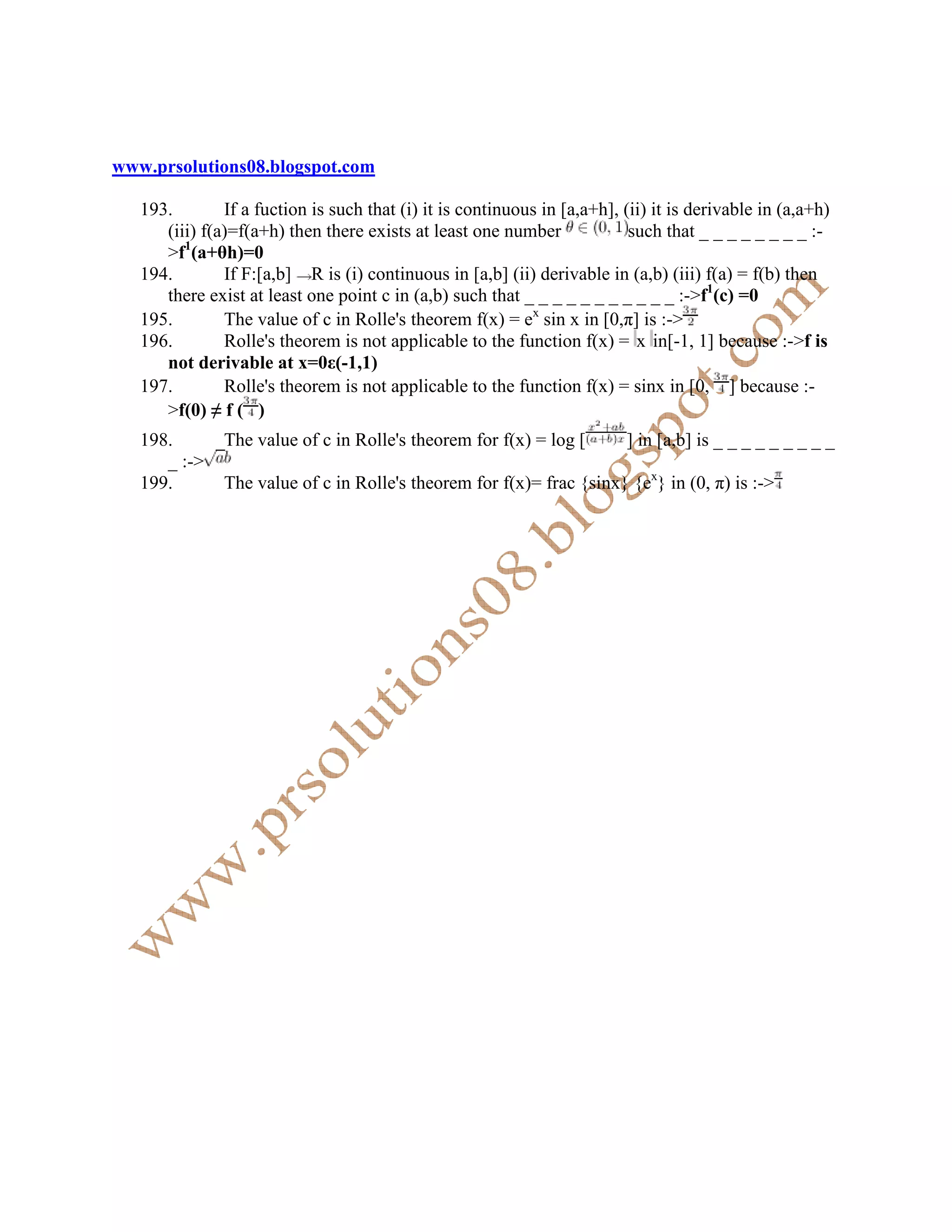 www.prsolutions08.blogspot.com

   193.        If a fuction is such that (i) it is continuous in [a,a+h], (ii) it is derivable in (a,a+h)
      (iii) f(a)=f(a+h) then there exists at least one number              such that _ _ _ _ _ _ _ _ :-
      >f1(a+θh)=0
   194.        If F:[a,b] R is (i) continuous in [a,b] (ii) derivable in (a,b) (iii) f(a) = f(b) then
      there exist at least one point c in (a,b) such that _ _ _ _ _ _ _ _ _ _ _ :->f1(c) =0
   195.        The value of c in Rolle's theorem f(x) = ex sin x in [0,π] is :->
   196.        Rolle's theorem is not applicable to the function f(x) = x in[-1, 1] because :->f is
      not derivable at x=0ε(-1,1)
   197.        Rolle's theorem is not applicable to the function f(x) = sinx in [0, ] because :-
      >f(0) ≠ f ( )
   198.        The value of c in Rolle's theorem for f(x) = log [         ] in [a,b] is _ _ _ _ _ _ _ _ _
      _ :->
   199.        The value of c in Rolle's theorem for f(x)= frac {sinx} {ex} in (0, π) is :->
 