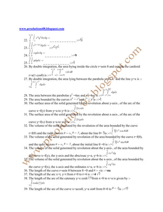 www.prsolutions08.blogspot.com


   22.                  _ _ _ _ _ _ _ _ _ _ _ :->

   23.                 :->

   24.             _ _ _ _ _ _ _ _ _ _ _ :->9

   25.            _ _ _ _ _ _ _ _ _ _ _ :->
   26. By double integration, the area bying inside the circle r=asin θ and outside the cardioid

       r=a(1-cosθ) is :->
   27. By double integration, the area lying between the parabola y=4x-x2 and the line y=x is :-

         >

   28. The area between the parabolas y2 =4ax and x2=4ay is :->
   29. The area bounded by the curves          and        is :->
   30. The surface area of the solid generated by the revolution about y-axis , of the arc of the

       curve x=f(y) from y=a to y=b is :->
   31. The surface area of the solid generated by the revolution about x-axis , of the arc of the

       curve y=f(x) from x=a to x=b is :->
   32. The volume of the solid generated by the revalution of the area bounded by the curve

       r=f(θ) and the radii vectors    ,      , about the line θ= is :->
   33. The volume of the solid generated by revolution of the area bounded by the curve r=f(θ),

       and the radii vectors     ,     , about the initial line θ =0 is :->
   34. The volume of the solid generated by revolution about the y-axis , of the area bounded by

       the curve x=f(y), the y-axis and the abscissac y=a, y=b is :->
   35. The volume of the solid generated by revolution about the x-axis , of the area bounded by

       the curve y=f(x), the x-axis and the ordinates x=a, x=b is :->
   36. The length of the curve r=asin θ between θ =0 and        is :->πa
   37. The length of the arc x=t, y=t from t=0 to t=4 is :->4
   38. The length of the arc of the catenary y=c cosh from x=0 to x=a is given by :-

       >
   39. The length of the arc of the curve x=acosθ, y=a sinθ from θ=0 to        is :->
 