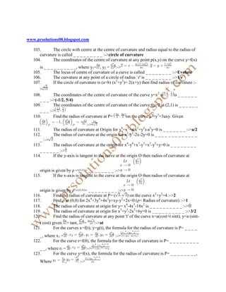 www.prsolutions08.blogspot.com

   103.      The circle with centre at the centre of curvature and radius equal to the radius of
      curvature is called _ _ _ _ _ _ _ _ _ :->circle of curvature
   104.      The coordinates of the centre of curvature at any point p(x,y) on the curve y=f(x)
      is _ _ _ _ _ _ _ _ _ _, where y1= , y2 = :->
   105.       The locus of centre of curvature of a curve is called _ _ _ _ _ _ _ _ :->Evolute
   106.       The curvature at any point of a circle of radius `r' is _ _ _ _ _ _ _ _ :->1/r
   107.       If the circle of curvature is (a+b) (x2+y2)= 2(x+y) then find radius of curvature :-
      >
   108.       The coordinates of the centre of curvature of the curve y=x2 at      is _ _ _ _ _ _
      _ _ _ :->(-1/2, 5/4)
   109.       The coordinates of the centre of curvature of the curve xy=2 at (2,1) is _ _ _ _ _ _
      _ _ _ :->
   110.       Find the radius of curvature at P=       on the curve x3+y3=3axy. Given
                                   :->
   111.       The radius of curvature at Origin for y4+x3+a(x2+y2)-a2y=0 is _ _ _ _ _ _ _ :->a/2
   112.       The radius of curvature at the origin for x2-y2-2x-2y=0 is _ _ _ _ _ _ _ _ _ _ _ _ _
      _ :->
   113.       The radius of curvature at the origin for x4-y4+x3-y3+x2-y2+y=0 is _ _ _ _ _ _ _ _
      _ _ _ _ _ _ :->
   114.       If the y-axis is tangent to the curve at the origin O then radius of curvature at


      origin is given by ρ        = _ _ _ _ _ _ _ _ :->
   115.       If the x-axis is tangent to the curve at the origin O then radius of curvature at


      origin is given by ρ        = _ _ _ _ _ _ _ _ _ :->
   116.        Find the radius of curvature at P= (        ) on the curve x2+y2=4 :->2
                                     4     4   2        2
   117.        Find ρ at (0,0) for 2x +3y +4x y+xy-y +2x=0 (ρ= Radius of curvature) :->1
   118.        The radius of curvature at origin for y= x4-4x3-18x2 is _ _ _ _ _ _ _ _ _ _ :->
   119.        The radius of curvature at origin for x3+y3-2x2+6y=0 is _ _ _ _ _ _ _ _ _ _ :->3/2
   120.        Find the radius of curvature at any point 't' of the curve x=a(cost+t sint), y=a (sint-
      t cost) given = tant, =           :->at
   121.        For the curves x=f(t); y=g(t), the formula for the radius of curvature is P= _ _ _ _
      _, where x1 =                              :->
   122.      For the curve r=f(θ), the formula for the radius of curvature is P= _ _ _ _ _ _ _ _ _
      _ _, where r =           :->
   123.      For the curve y=f(x), the formula for the radius of curvature is P= _ _ _ _ _ _ _ _,
      Where           ,       :->
 