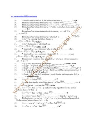 www.prsolutions08.blogspot.com

   124.       If the curvature of curve is K, the radius of curvature is _ _ _ _ _ _ _ :->1/K
   125.       The radius of curvature of the curve r=a(1+cosθ) at θ=0 is _ _ _ _ _ _ :-> a
   126.       The radius of curvature of the curve x=et+e ; y=et-e at t=0 is _ _ _ _ _ _ :->2
   127.       The radius of curvature of the curve y=ex at the point where it crosses the y-axis is
      _ _ _ _ _ _ :->2
   128.       The radius of curvature at any point of the catenary y=c cosh is _ _ _ _ _ _ _ _
      _ :->
   129.       The radius of curvature of the curve r=aθ at (r,θ) is _ _ _ _ _ _ _ _ _ :->
   130.       If rt-s2=0 at a point p=(a,b) then the case is _ _ _ _ _ _ _ _ _ where
                                :->failure
   131.       If rt-s2 0 at a point p=(a,b) then P is a _ _ _ _ _ _ _ _ _ where
                               :->saddle point
   132.       A function f(x,y) has a minimum value at (a,b) if _ _ _ _ _ _ _ _ where
      r=                      :->rt-s2 0,r 0
   133.       A function f(x,y) has a maximum value at (a,b) if _ _ _ _ _ _ _ _ where
      r=                       :->rt-s2 0,r 0
   134.       The necessary conditions for a function f(x,y) to have an extreme value are :-
      >
   135.       If f(s,y) =xy, the stationary point (0,0) is _ _ _ _ _ _ _ _ _ :->saddle point
   136.       If f(x,y) = 1-x2-y2 then the stationary point is _ _ _ _ _ _ _ _ _ _ :->(0,0)
   137.       If f(x,y) = xy+(x-y) then the critical points of f are _ _ _ _ _ _ _ _ _ :->x=1, y=-1
   138.       If A=f (a,b), B=f (a,b), c=f (a,b) , then f(x,y) will have a maximum at (a,b) if
      _ _ _ _ _ _ :->fx=0, fy=0, AC B2 and A 0
   139.       If f(x,y) = x2+y2, and (0,0) is stationary point. then the stationary point (0,0) is _ _
      _ _ _ _ _ _ :->Minimum point
   140.       If u=x+ , v=      then       = _ _ _ _ _ _ _ _ _ :->
   141.       If u,v are 'functionally related' functions of x,y Then          = _ _ _ _ _ _ _ :->= 0
   142.     If u=ax+by and v = cx+dy find  :->ad-bc
   143.     If u=     v= Tan x+Tan y are functionally dependent find the relation
      between them :->v=Tan u
   144.       If u=       , v= Tan     x +Tan   y then     = _ _ _ _ _ _ _ _ :->0
   145.       If u=xsiny, v=ysinx then    = _ _ _ _ _ _ _ _ _ :->sinx siny - xycosx cosy
   146.       The functions u=xy+yz+zx, v=x2+y2+z2, w=x+y+z are functionally dependent.
      Find a relation between them :->w2= v+2u
   147.       If u=x+y+z, v=x2+y2+z2, w=x3+y3+z3-3xyz find                   :->0
                      u          u                                      2u
   148.       If x=e cos v, y=e sin v then        = _ _ _ _ _ _ _ :->e
 