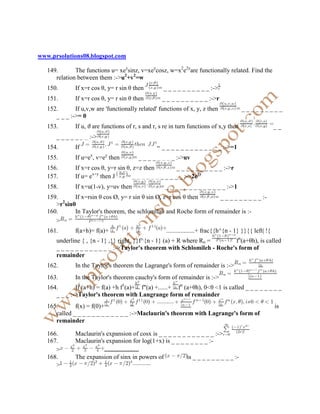 www.prsolutions08.blogspot.com

   149.       The functions u= xeysinz, v=xeycosz, w=x2e2yare functionally related. Find the
      relation between them :->u2+v2=w
   150.       If x=r cos θ, y= r sin θ then       = _ _ _ _ _ _ _ _ _ _ :->
   151.       If x=r cos θ, y= r sin θ then      = _ _ _ _ _ _ _ _ _ _ :->r
   152.       If u,v,w are 'functionally related' functions of x, y, z then          =_________
      _ _ _ :->= 0
   153.       If u, ϑ are functions of r, s and r, s re in turn functions of x,y then                    __
      _ _ _ _ _ _ _ :->
   154.       If                                 = _ _ _ _ _ _ _ _ _ _ _ _ _ :->=1
                     x     y
   155.       If u=e , v=e then        = _ _ _ _ _ _ _ _ :->uv
   156.       If x=r cos θ, y=r sin θ, z=z then        = _ _ _ _ _ _ _ _ _ _ :->r
                     x+y
   157.       If u= e then J        = _ _ _ _ _ _ _ _ _ _ _ :->2e2y
   158.       If x=u(1-v), y=uv then               = _ _ _ _ _ _ _ _ _ _ _ _ _ :->1
   159.      If x=rsin θ cos Ø, y= r sin θ sin Ø, z=r cos θ then   = _ _ _ _ _ _ _ _ _ :-
      >r2sinθ
   160.      In Taylor's theorem, the schlomilah and Roche form of remainder is :-
      >
   161.       f(a+h)= f(a)+                          ..................+ frac{{h^{n - 1} }}{{ left| !{
      underline { , {n - 1} ,}} right. }}f^{n - 1} (a) + R where Rn =      fn(a+θh), is called
      _ _ _ _ _ _ _ _ _ _ _ _ :->Taylor's theorem with Schlomileh - Roche's form of
      remainder
   162.       In the Taylor's theorem the Lagrange's form of remainder is :->
   163.       In the Taylor's theorem cauchy's form of remainder is :->
   164.       If (a+h) = f(a) +h f1(a)+ f"(a) +......+ fn (a+θh), 0 θ 1 is called _ _ _ _ _ _ _ _
      _ _ _ :->Taylor's theorem with Langrange form of remainder
   165.       f(x) = f(0)+                                                                               is
      called _ _ _ _ _ _ _ _ _ _ _ _ :->Maclaurin's theorem with Lagrange's form of
      remainder

   166.       Maclaurin's expansion of cosx is _ _ _ _ _ _ _ _ _ _ _ _ :->
   167.       Maclaurin's expansion for log(1+x) is _ _ _ _ _ _ _ _ :-
      >                  ......................
   168.       The expansion of sinx in powers of           is _ _ _ _ _ _ _ _ _ :-
      >
 