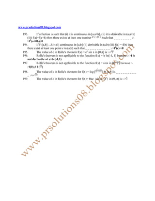 www.prsolutions08.blogspot.com

   193.        If a fuction is such that (i) it is continuous in [a,a+h], (ii) it is derivable in (a,a+h)
      (iii) f(a)=f(a+h) then there exists at least one number              such that _ _ _ _ _ _ _ _ :-
      >f1(a+θh)=0
   194.        If F:[a,b] R is (i) continuous in [a,b] (ii) derivable in (a,b) (iii) f(a) = f(b) then
      there exist at least one point c in (a,b) such that _ _ _ _ _ _ _ _ _ _ _ :->f1(c) =0
   195.        The value of c in Rolle's theorem f(x) = ex sin x in [0,π] is :->
   196.        Rolle's theorem is not applicable to the function f(x) = x in[-1, 1] because :->f is
      not derivable at x=0ε(-1,1)
   197.        Rolle's theorem is not applicable to the function f(x) = sinx in [0, ] because :-
      >f(0) ≠ f ( )
   198.        The value of c in Rolle's theorem for f(x) = log [         ] in [a,b] is _ _ _ _ _ _ _ _ _
      _ :->
   199.        The value of c in Rolle's theorem for f(x)= frac {sinx} {ex} in (0, π) is :->
 