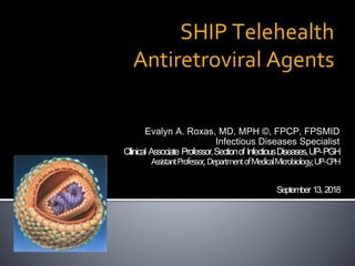 SHIP Telehealth
Antiretroviral Agents
Evalyn A. Roxas, MD, MPH ©, FPCP, FPSMID
Infectious Diseases Specialist
Cllinical Associate Professor,Sectionof InfectiousDiseases,UP-PGH
AssistantProfessor,DepartmentofMedicalMicrobiology,UP-CPH
September 13, 2018
 