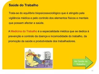 Saúde do Trabalho

Trata-se do equilíbrio biopsicossociológico que é atingido pela
vigilância médica e pelo controlo dos elementos físicos e mentais
que possam afectar a saúde.


A Medicina do Trabalho é a especialidade médica que se dedica à
prevenção e controlo da doença e incomodidade do trabalho, da
promoção da saúde e produtividade dos trabalhadores.




                                                      Ver Saúde no
                                                        Trabalho

                                                                     10
 