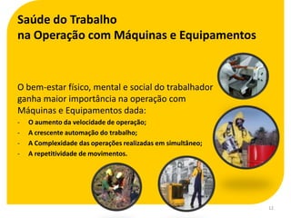 Saúde do Trabalho
na Operação com Máquinas e Equipamentos


O bem-estar físico, mental e social do trabalhador
ganha maior importância na operação com
Máquinas e Equipamentos dada:
-   O aumento da velocidade de operação;
-   A crescente automação do trabalho;
-   A Complexidade das operações realizadas em simultâneo;
-   A repetitividade de movimentos.




                                                             12
 