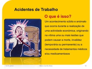 Acidentes de Trabalho
                               O que é isso?
                               Um acontecimento súbito e anómalo
                               que ocorra durante a realização de
                               uma actividade económica, originando
                               na vítima uma ou mais lesões que
                               podem causar a morte, invalidez
                               (temporária ou permanente) ou a
                               necessidade de tratamentos médicos
                               e/ou medicamentosos



14-01-2012               Mário Camilo Mota                          16
 