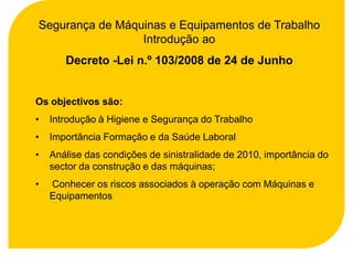 Segurança de Máquinas e Equipamentos de Trabalho
                 Introdução ao
       Decreto -Lei n.º 103/2008 de 24 de Junho


Os objectivos são:
•   Introdução à Higiene e Segurança do Trabalho
•   Importância Formação e da Saúde Laboral
•   Análise das condições de sinistralidade de 2010, importância do
    sector da construção e das máquinas;
•   Conhecer os riscos associados à operação com Máquinas e
    Equipamentos
 