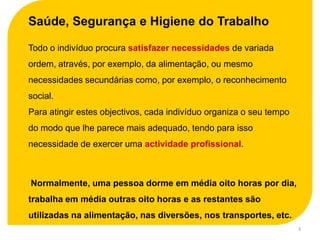 Saúde, Segurança e Higiene do Trabalho

Todo o indivíduo procura satisfazer necessidades de variada
ordem, através, por exemplo, da alimentação, ou mesmo
necessidades secundárias como, por exemplo, o reconhecimento
social.
Para atingir estes objectivos, cada indivíduo organiza o seu tempo
do modo que lhe parece mais adequado, tendo para isso
necessidade de exercer uma actividade profissional.



Normalmente, uma pessoa dorme em média oito horas por dia,
trabalha em média outras oito horas e as restantes são
utilizadas na alimentação, nas diversões, nos transportes, etc.
                                                                     3
 