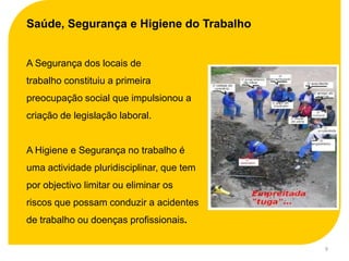 Saúde, Segurança e Higiene do Trabalho


A Segurança dos locais de
trabalho constituiu a primeira
preocupação social que impulsionou a
criação de legislação laboral.


A Higiene e Segurança no trabalho é
uma actividade pluridisciplinar, que tem
por objectivo limitar ou eliminar os
riscos que possam conduzir a acidentes
de trabalho ou doenças profissionais.

                                           9
 