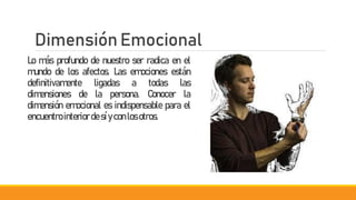 Dimensión Emocional
Lo más profundo de nuestro ser radica en el
mundo de los afectos. Las emociones están
definitivamente ligadas a todas las
dimensiones de la persona. Conocer la
dimensión emocional es indispensable para el
encuentro interiordesíyconlos otros.
 