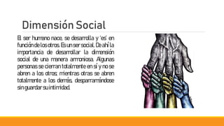 Dimensión Social
El ser humano nace, se desarrolla y ‘es’ en
funcióndelos otros. Es un sersocial.Deahíla
importancia de desarrollar la dimensión
social de una manera armoniosa. Algunas
personas se cierran totalmente en sí y no se
abren a los otros; mientras otras se abren
totalmente a los demás, desparramándose
singuardarsuintimidad.
 