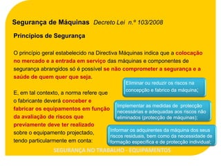 Segurança de Máquinas Decreto Lei n.º 103/2008
Princípios de Segurança

O princípio geral estabelecido na Directiva Máquinas indica que a colocação
no mercado e a entrada em serviço das máquinas e componentes de
segurança abrangidos só é possível se não comprometer a segurança e a
saúde de quem quer que seja.
                                                Eliminar ou reduzir os riscos na
                                                concepção e fabrico da máquina;
E, em tal contexto, a norma refere que
o fabricante deverá conceber e
                                           Implementar as medidas de protecção
fabricar os equipamentos em função necessárias e adequadas aos riscos não
da avaliação de riscos que                 eliminados (protecção de máquinas);
previamente deve ter realizado
                                       Informar os adquirentes da máquina dos seus
sobre o equipamento projectado,
                                       riscos residuais, bem como da necessidade de
tendo particularmente em conta:        formação específica e de protecção individual;
                 SEGURANÇA NO TRABALHO - EQUIPAMENTOS
 