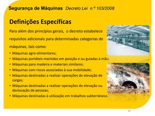 Segurança de Máquinas Decreto Lei n.º 103/2008

Definições Específicas
Para além dos princípios gerais, o decreto estabelece
requisitos adicionais para determinadas categorias de
máquinas, tais como:
• Máquinas agro-alimentares;
• Máquinas portáteis mantidas em posição e ou guiadas à mão;
• Máquinas para madeira e materiais similares;
• Máquinas com riscos associados à sua mobilidade;
• Máquinas destinadas a realizar operações de elevação de
  cargas;
• Máquinas destinadas a realizar operações de elevação ou
  deslocação de pessoas;
• Máquinas destinadas à utilização em trabalhos subterrâneos.


                                                                12
 
