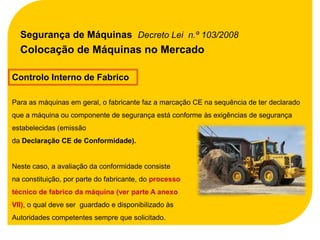 Segurança de Máquinas Decreto Lei n.º 103/2008
  Colocação de Máquinas no Mercado

Controlo Interno de Fabrico

Para as máquinas em geral, o fabricante faz a marcação CE na sequência de ter declarado
que a máquina ou componente de segurança está conforme às exigências de segurança
estabelecidas (emissão
da Declaração CE de Conformidade).


Neste caso, a avaliação da conformidade consiste
na constituição, por parte do fabricante, do processo
técnico de fabrico da máquina (ver parte A anexo
VII), o qual deve ser guardado e disponibilizado às
Autoridades competentes sempre que solicitado.
 