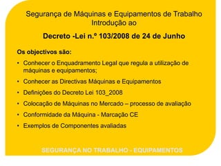 Segurança de Máquinas e Equipamentos de Trabalho
                    Introdução ao
        Decreto -Lei n.º 103/2008 de 24 de Junho

Os objectivos são:
• Conhecer o Enquadramento Legal que regula a utilização de
  máquinas e equipamentos;
• Conhecer as Directivas Máquinas e Equipamentos
• Definições do Decreto Lei 103_2008
• Colocação de Máquinas no Mercado – processo de avaliação
• Conformidade da Máquina - Marcação CE
• Exemplos de Componentes avaliadas


        SEGURANÇA NO TRABALHO - EQUIPAMENTOS
 