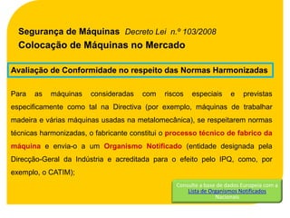 Segurança de Máquinas Decreto Lei n.º 103/2008
  Colocação de Máquinas no Mercado

Avaliação de Conformidade no respeito das Normas Harmonizadas

Para   as   máquinas   consideradas    com   riscos   especiais      e    previstas
especificamente como tal na Directiva (por exemplo, máquinas de trabalhar
madeira e várias máquinas usadas na metalomecânica), se respeitarem normas
técnicas harmonizadas, o fabricante constitui o processo técnico de fabrico da
máquina e envia-o a um Organismo Notificado (entidade designada pela
Direcção-Geral da Indústria e acreditada para o efeito pelo IPQ, como, por
exemplo, o CATIM);
                                                 Consulte a base de dados Europeia com a
                                                     Lista de Organismos Notificados
                                                                Nacionais
 