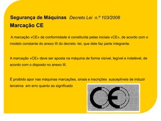 Segurança de Máquinas Decreto Lei n.º 103/2008
Marcação CE

A marcação «CE» de conformidade é constituída pelas iniciais «CE», de acordo com o
modelo constante do anexo III do decreto -lei, que dele faz parte integrante.



A marcação «CE» deve ser aposta na máquina de forma visível, legível e indelével, de
acordo com o disposto no anexo III.



É proibido apor nas máquinas marcações, sinais e inscrições susceptíveis de induzir
terceiros em erro quanto ao significado
 