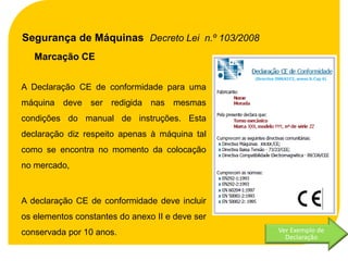Segurança de Máquinas Decreto Lei n.º 103/2008
   Marcação CE


A Declaração CE de conformidade para uma
máquina deve ser redigida nas mesmas
condições do manual de instruções. Esta
declaração diz respeito apenas à máquina tal
como se encontra no momento da colocação
no mercado,



A declaração CE de conformidade deve incluir
os elementos constantes do anexo II e deve ser
conservada por 10 anos.                          Ver Exemplo de
                                                   Declaração
 