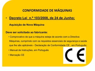 CONFORMIDADE DE MÁQUINAS

• Decreto Lei n.º 103/2008, de 24 de Junho;

  Aquisição de Nova Máquina

Deve ser solicitado ao fabricante:
  • Comprovativo de que a máquina esteja de acordo com a Directiva
  Máquinas, cumprindo com os requisitos essenciais de segurança e saúde
  que lhe são aplicáveis - Declaração de Conformidade CE , em Português;

  • Manual de Instruções, em Português

  • Marcação CE
 