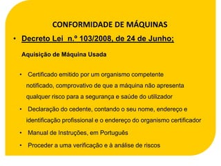 CONFORMIDADE DE MÁQUINAS
• Decreto Lei n.º 103/2008, de 24 de Junho;

  Aquisição de Máquina Usada


 • Certificado emitido por um organismo competente
   notificado, comprovativo de que a máquina não apresenta
   qualquer risco para a segurança e saúde do utilizador

 • Declaração do cedente, contando o seu nome, endereço e
   identificação profissional e o endereço do organismo certificador

 • Manual de Instruções, em Português

 • Proceder a uma verificação e à análise de riscos
 