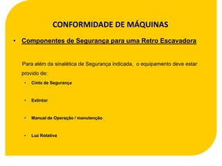 CONFORMIDADE DE MÁQUINAS
• Componentes de Segurança para uma Retro Escavadora


  Para além da sinalética de Segurança indicada, o equipamento deve estar
  provido de:
   •   Cinto de Segurança



   •   Extintor



   •   Manual de Operação / manutenção



   •   Luz Rotativa
 