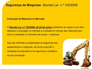 Segurança de Maquinas Decreto Lei n.º 103/2008



Colocação de Maquinas no Mercado


O Decreto Lei n.º 103/2008, de 24 de Junho estabelece as regras a que deve
obedecer a colocação no mercado e a entrada em serviço das máquinas bem
como a colocação no mercado das quase – máquinas.


Aqui são definidas as disposições de segurança dos
equipamentos e maquinas, de forma a permitir a
instalação de dispositivos de segurança e sinalética
na sua concepção.
 