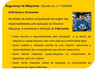 Segurança de Máquinas Decreto Lei n.º 103/2008

  Definições e Exclusões

  No âmbito da melhor compreensão da origem das
  responsabilidades pela aplicação da Directiva
  Máquinas, é importante a definição de Fabricante:

   • Quem assume a responsabilidade pela concepção         e ou fabrico da
     máquina ou quase-máquina, bem como pela sua conformidade legal;
   • Quem modifica a utilização prevista de uma máquina, assumindo a
     responsabilidade das consequências que derivem desse facto;
   • Quem    fabrica   máquinas,    quase-máquinas   ou   componentes   de
     segurança, para uso próprio;
   • Quem monta máquinas, partes de máquinas ou componentes de
     segurança de origens diferentes.
                                        9
 