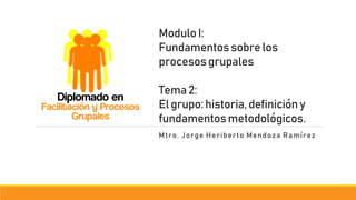 ModuloI:
Fundamentossobrelos
procesosgrupales
Tema2:
Elgrupo:historia,definicióny
fundamentosmetodológicos.
Mtro. Jorge Heriberto Mendoza Ramírez
Diplomado en
Facilitación y Procesos
Grupales
 