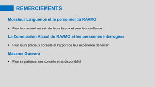 REMERCIEMENTS
Monsieur Languenou et le personnel du RAVMO
 Pour leur accueil au sein de leurs locaux et pour leur confiance
La Commission Alcool du RAVMO et les personnes interrogées
 Pour leurs précieux conseils et l’apport de leur expérience de terrain
Madame Guevara
 Pour sa patience, ses conseils et sa disponibilité
 