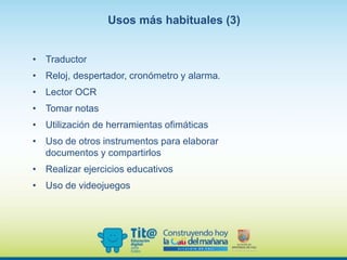 • Traductor
• Reloj, despertador, cronómetro y alarma.
• Lector OCR
• Tomar notas
• Utilización de herramientas ofimáticas
• Uso de otros instrumentos para elaborar
documentos y compartirlos
• Realizar ejercicios educativos
• Uso de videojuegos
Usos más habituales (3)
 