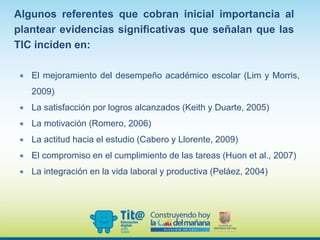Algunos referentes que cobran inicial importancia al
plantear evidencias significativas que señalan que las
TIC inciden en:
 El mejoramiento del desempeño académico escolar (Lim y Morris,
2009)
 La satisfacción por logros alcanzados (Keith y Duarte, 2005)
 La motivación (Romero, 2006)
 La actitud hacia el estudio (Cabero y Llorente, 2009)
 El compromiso en el cumplimiento de las tareas (Huon et al., 2007)
 La integración en la vida laboral y productiva (Peláez, 2004)
 