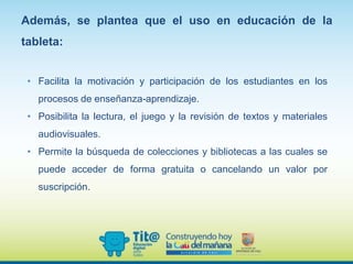 Además, se plantea que el uso en educación de la
tableta:
• Facilita la motivación y participación de los estudiantes en los
procesos de enseñanza-aprendizaje.
• Posibilita la lectura, el juego y la revisión de textos y materiales
audiovisuales.
• Permite la búsqueda de colecciones y bibliotecas a las cuales se
puede acceder de forma gratuita o cancelando un valor por
suscripción.
 