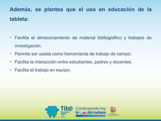Además, se plantea que el uso en educación de la
tableta:
• Facilita el almacenamiento de material bibliográfico y trabajos de
investigación.
• Permite ser usada como herramienta de trabajo de campo.
• Facilita la interacción entre estudiantes, padres y docentes.
• Facilita el trabajo en equipo.
 