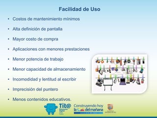 • Costos de mantenimiento mínimos
• Alta definición de pantalla
• Mayor costo de compra
• Aplicaciones con menores prestaciones
• Menor potencia de trabajo
• Menor capacidad de almacenamiento
• Incomodidad y lentitud al escribir
• Imprecisión del puntero
• Menos contenidos educativos.
Facilidad de Uso
 