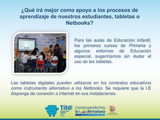 Para las aulas de Educación Infantil,
los primeros cursos de Primaria y
algunos entornos de Educación
especial, sugeriríamos sin dudar el
uso de las tabletas.
¿Qué irá mejor como apoyo a los procesos de
aprendizaje de nuestros estudiantes, tabletas o
Netbooks?
Las tabletas digitales pueden utilizarse en los contextos educativos
como instrumento alternativo a los Netbooks. Se requiere que la I.E
disponga de conexión a Internet en sus instalaciones.
 