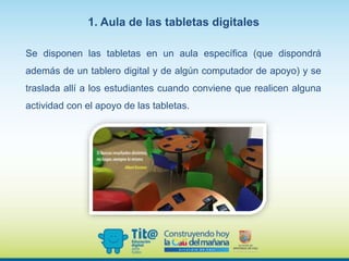 Se disponen las tabletas en un aula específica (que dispondrá
además de un tablero digital y de algún computador de apoyo) y se
traslada allí a los estudiantes cuando conviene que realicen alguna
actividad con el apoyo de las tabletas.
1. Aula de las tabletas digitales
 