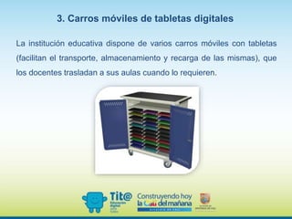 La institución educativa dispone de varios carros móviles con tabletas
(facilitan el transporte, almacenamiento y recarga de las mismas), que
los docentes trasladan a sus aulas cuando lo requieren.
3. Carros móviles de tabletas digitales
 