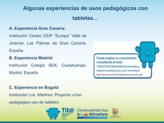 Algunas experiencias de usos pedagógicos con
tabletas…
A. Experiencia Gran Canaria:
Institución Centro CEIP “Europa” Valle de
Jinámar, Las Palmas de Gran Canaria.
España.
B. Experiencia Madrid:
Institución Colegio SEK- Ciudalcampo,
Madrid. España
C. Experiencia en Bogotá
Institución Los Mártires: Proyecto «Uso
pedagógico uso de tablets»
 