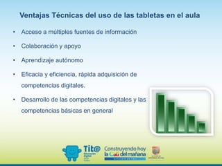 Ventajas Técnicas del uso de las tabletas en el aula
• Acceso a múltiples fuentes de información
• Colaboración y apoyo
• Aprendizaje autónomo
• Eficacia y eficiencia, rápida adquisición de
competencias digitales.
• Desarrollo de las competencias digitales y las
competencias básicas en general
 