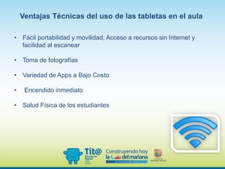 Ventajas Técnicas del uso de las tabletas en el aula
• Fácil portabilidad y movilidad, Acceso a recursos sin Internet y
facilidad al escanear
• Toma de fotografías
• Variedad de Apps a Bajo Costo
• Encendido inmediato
• Salud Física de los estudiantes
 