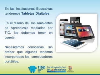 En las Instituciones Educativas
tendremos Tabletas Digitales.
En el diseño de los Ambientes
de Aprendizaje mediados por
TIC, las debemos tener en
cuenta.
Necesitamos conocerlas, sin
olvidar que algunos tenemos
incorporados los computadores
portátiles.
 