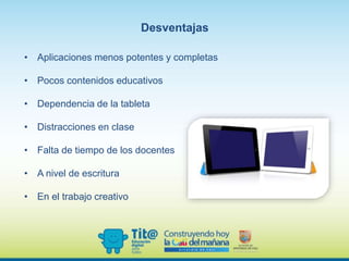 Desventajas
• Aplicaciones menos potentes y completas
• Pocos contenidos educativos
• Dependencia de la tableta
• Distracciones en clase
• Falta de tiempo de los docentes
• A nivel de escritura
• En el trabajo creativo
 