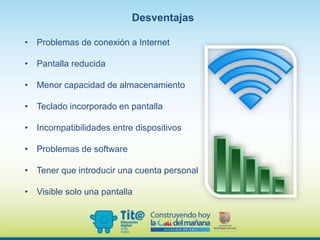 Desventajas
• Problemas de conexión a Internet
• Pantalla reducida
• Menor capacidad de almacenamiento
• Teclado incorporado en pantalla
• Incompatibilidades entre dispositivos
• Problemas de software
• Tener que introducir una cuenta personal
• Visible solo una pantalla
 
