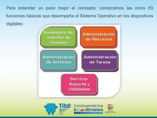 Para entender un poco mejor el concepto, conozcamos las cinco (5)
funciones básicas que desempeña el Sistema Operativo en los dispositivos
digitales:
 