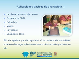  Un cliente de correo electrónico,
 Programa de SMS,
 Calendario,
 Mapas,
 Navegador,
 Contactos y otros.
Aplicaciones básicas de una tableta…
Ello no significa que no haya más. Como usuario de una tableta,
podemos descargar aplicaciones para contar con más que hacer en
ella.
 