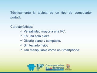 Técnicamente la tableta es un tipo de computador
portátil.
Características:
 Versatilidad mayor a una PC,
 En una sola pieza,
 Diseño plano y compacto,
 Sin teclado físico
 Tan manipulable como un Smartphone
 