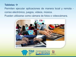 Tabletas 
Permiten ejecutar aplicaciones de manera local y remota -
correo electrónico, juegos, videos, música.
Pueden utilizarse como cámara de fotos o videocámara.
 